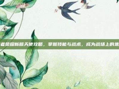 王者荣耀新版天使攻略，掌握技能与战术，成为战场上的焦点