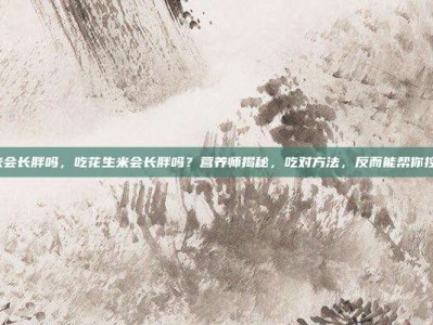 吃花生米会长胖吗，吃花生米会长胖吗？营养师揭秘，吃对方法，反而能帮你控制体重！