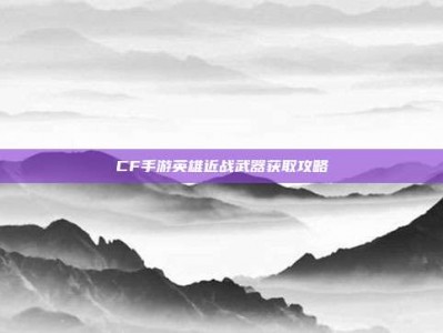 CF手游英雄近战武器获取攻略