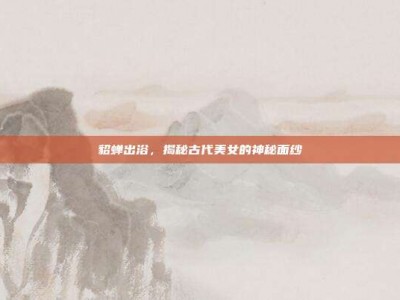 貂蝉出浴，揭秘古代美女的神秘面纱