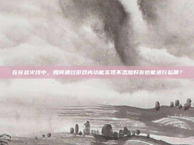 在穿越火线中，如何通过游戏内功能实现不添加好友也能进行私聊？