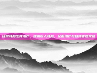 经常耳鸣怎样治疗，摆脱恼人耳鸣，全面治疗与自我管理攻略