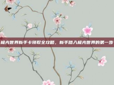极光世界新手卡领取全攻略，新手踏入极光世界的第一步