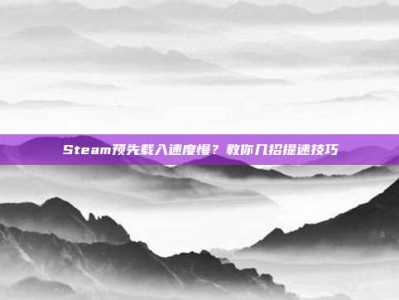 Steam预先载入速度慢？教你几招提速技巧