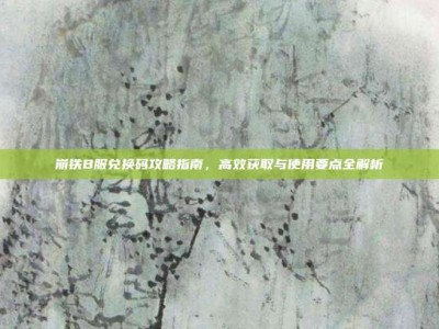 崩铁B服兑换码攻略指南，高效获取与使用要点全解析