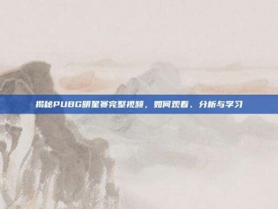 揭秘PUBG明星赛完整视频，如何观看、分析与学习