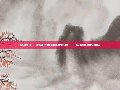 掌握CF，枪战王者的终极秘籍——成为师傅的秘诀