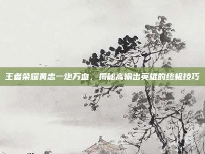 王者荣耀黄忠一炮万血，揭秘高输出英雄的终极技巧