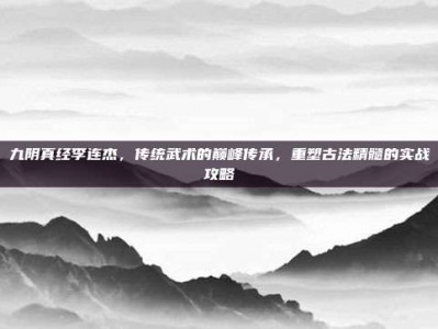 九阴真经李连杰，传统武术的巅峰传承，重塑古法精髓的实战攻略
