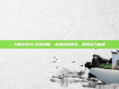 斗破苍穹OL火焰攻略，从燃烧到逆袭，解锁战力巅峰