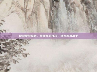 逆战原创攻略，掌握核心技巧，成为游戏高手