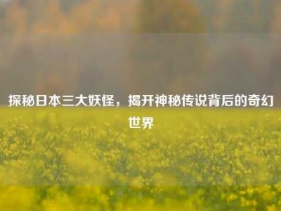 探秘日本三大妖怪，揭开神秘传说背后的奇幻世界