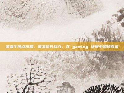 嗜血牛加点攻略，精准提升战力，在 gaming 场景中脱颖而出