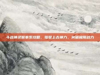 斗战神灵猴拳系攻略，驾驭上古神力，突破极限战力