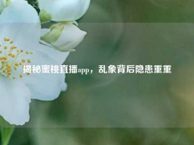 揭秘蜜桃直播app，乱象背后隐患重重