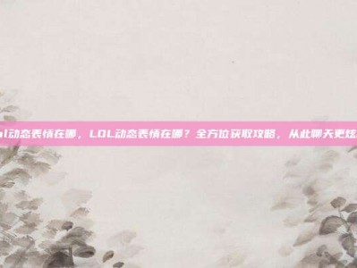 lol动态表情在哪，LOL动态表情在哪？全方位获取攻略，从此聊天更炫酷