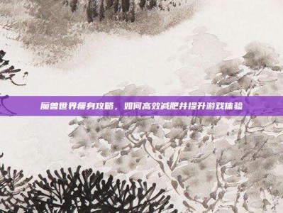 魔兽世界瘦身攻略，如何高效减肥并提升游戏体验