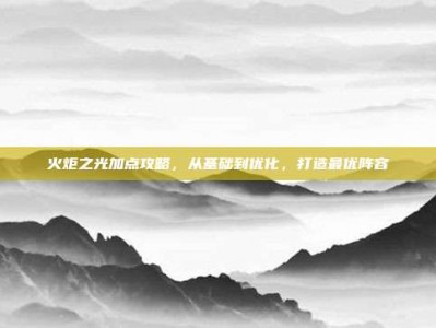 火炬之光加点攻略，从基础到优化，打造最优阵容