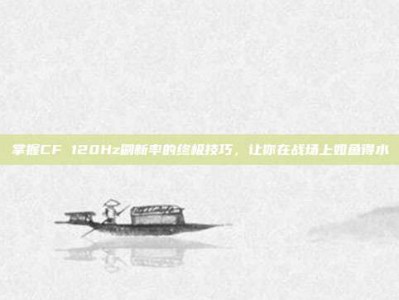 掌握CF 120Hz刷新率的终极技巧，让你在战场上如鱼得水