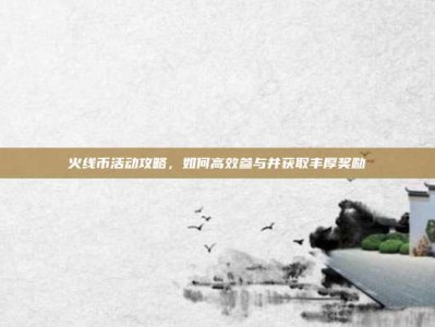 火线币活动攻略，如何高效参与并获取丰厚奖励