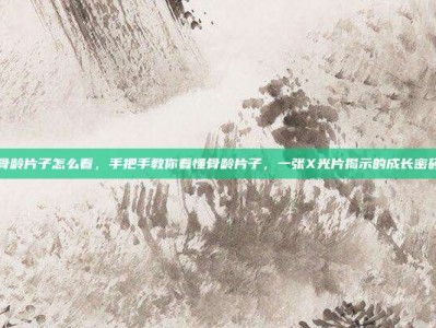 骨龄片子怎么看，手把手教你看懂骨龄片子，一张X光片揭示的成长密码