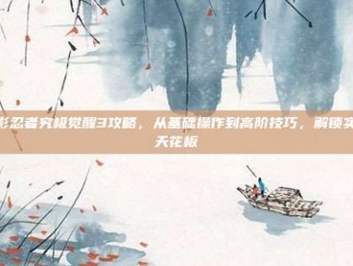 火影忍者究极觉醒3攻略，从基础操作到高阶技巧，解锁实力天花板