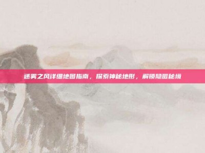 迷雾之风详细地图指南，探索神秘地形，解锁隐匿秘境