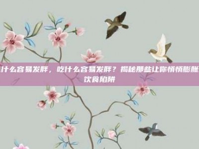 吃什么容易发胖，吃什么容易发胖？揭秘那些让你悄悄膨胀的饮食陷阱