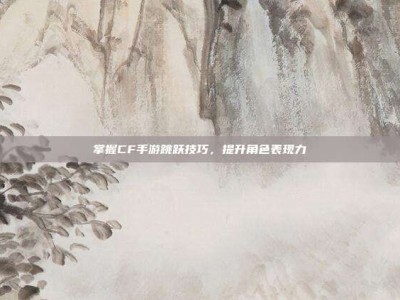 掌握CF手游跳跃技巧，提升角色表现力