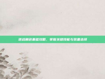 逆战角色基础攻略，掌握关键技能与装备选择