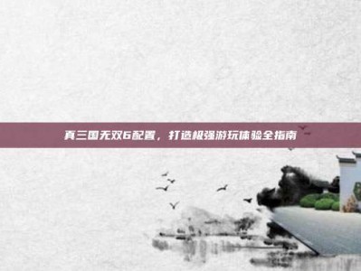 真三国无双6配置，打造极强游玩体验全指南