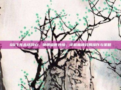 QQ飞车永结同心，驰骋盛世共情，详解巅峰对局操作与策略