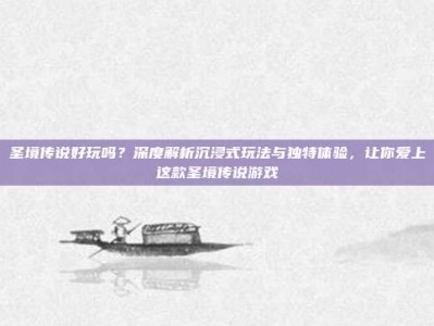 圣境传说好玩吗？深度解析沉浸式玩法与独特体验，让你爱上这款圣境传说游戏