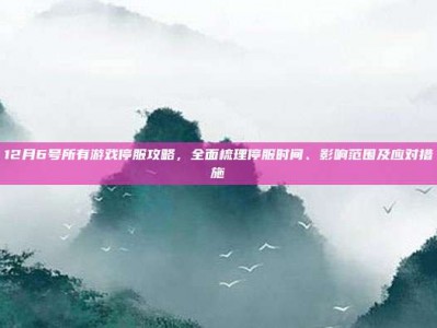 12月6号所有游戏停服攻略，全面梳理停服时间、影响范围及应对措施