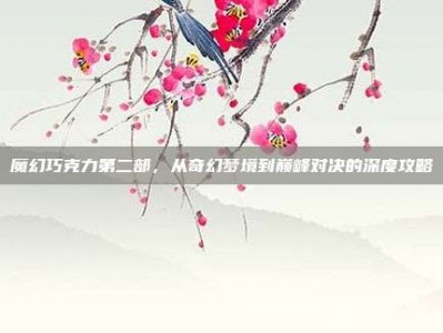 魔幻巧克力第二部，从奇幻梦境到巅峰对决的深度攻略