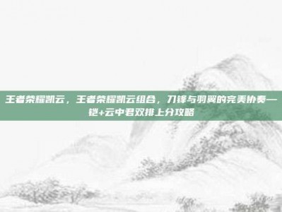 王者荣耀凯云，王者荣耀凯云组合，刀锋与羽翼的完美协奏—铠+云中君双排上分攻略