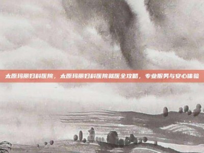 太原玛丽妇科医院，太原玛丽妇科医院就医全攻略，专业服务与安心体验