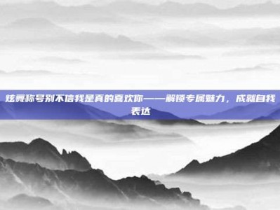 炫舞称号别不信我是真的喜欢你——解锁专属魅力，成就自我表达