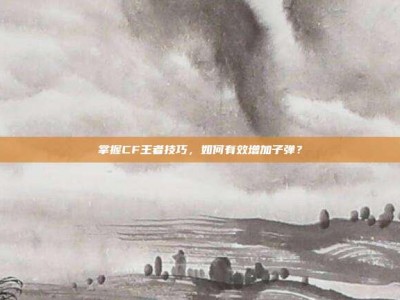 掌握CF王者技巧，如何有效增加子弹？