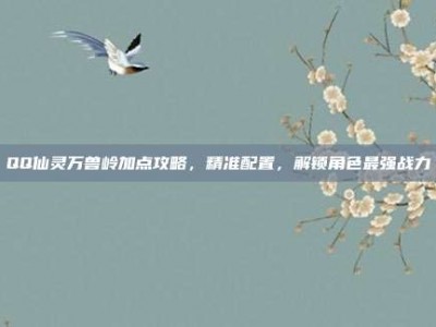 QQ仙灵万兽岭加点攻略，精准配置，解锁角色最强战力