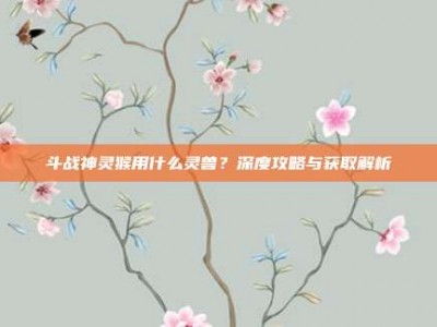 斗战神灵猴用什么灵兽？深度攻略与获取解析