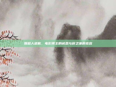 娱超人道歉，电影博主的诚恳与薛之谦的宽容