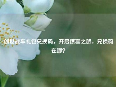 创世战车礼包兑换码，开启惊喜之旅，兑换码在哪？