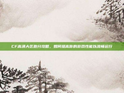 CF高清大区跑分攻略，如何提高你的游戏性能以流畅运行