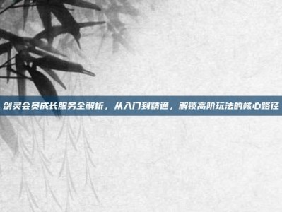 剑灵会员成长服务全解析，从入门到精通，解锁高阶玩法的核心路径