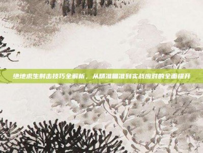 绝地求生射击技巧全解析，从精准瞄准到实战应对的全面提升