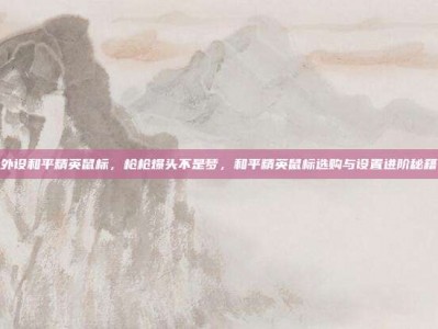 外设和平精英鼠标，枪枪爆头不是梦，和平精英鼠标选购与设置进阶秘籍