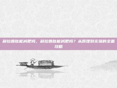 利拉鲁肽能减肥吗，利拉鲁肽能减肥吗？从原理到实操的全面攻略