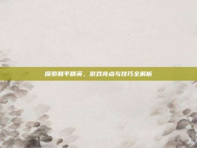 探索和平精英，游戏亮点与技巧全解析