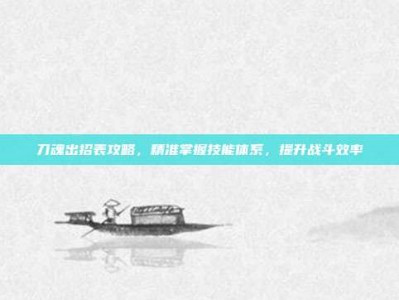 刀魂出招表攻略，精准掌握技能体系，提升战斗效率